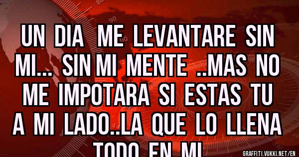 UN  DIA   ME  LEVANTARE  SIN  MI...  SIN MI  MENTE  ..MAS  NO  ME  IMPOTARA  SI  ESTAS  TU  A  MI  LADO..LA  QUE  LO  LLENA   TODO  EN  MI