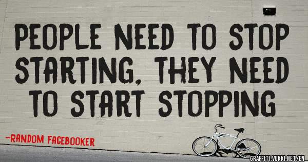 People need to stop starting, they need to start stopping