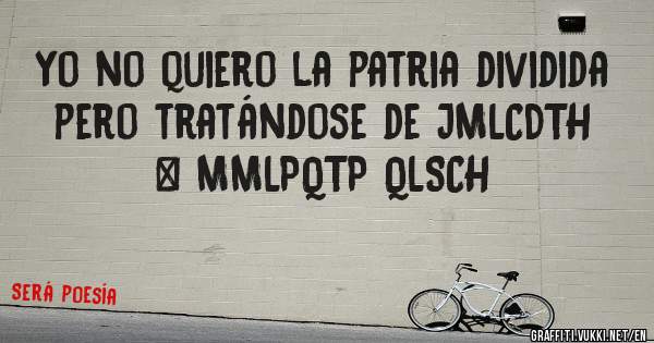 Yo no quiero la patria dividida pero tratándose de JMLCDTH & MMLPQTP QLSCH
