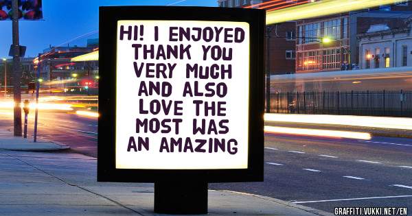 Hi! I enjoyed thank you very much and also love the most was an amazing