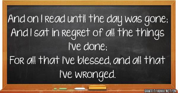And on I read until the day was gone;
And I sat in regret of all the things I've done;
For all that I've blessed, and all that I've wronged.
