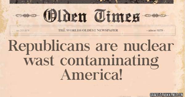 Republicans are nuclear wast contaminating America! 