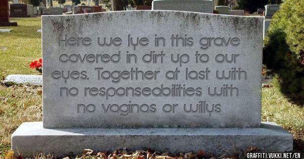 Here we lye in this grave covered in dirt up to our eyes. Together at last with no responseabilities with no vaginas or willys
