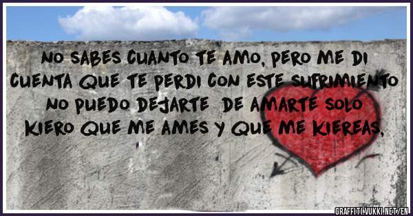 no sabes cuanto te amo, pero me di cuenta que te perdi con este sufrimiento no puedo dejarte  de amarte solo kiero que me ames y que me kiereas,