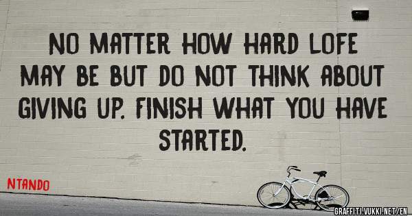 No matter how hard lofe may be but do not think about giving up. Finish what you have started.
