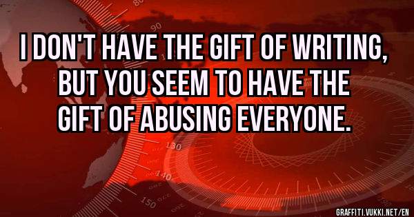 I don't have the gift of writing, but you seem to have the gift of abusing everyone.