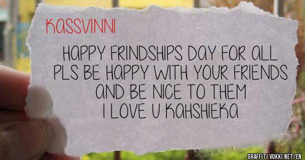 HAPPY FRINDSHIPS DAY FOR ALL
PLS BE HAPPY WITH YOUR FRIENDS AND BE NICE TO THEM
I LOVE U KAHSHIEKA