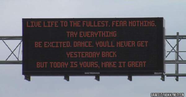 Live life to the fullest. Fear nothing. Try everything
Be excited. Dance. You'll never get yesterday back
but today is yours, make it great