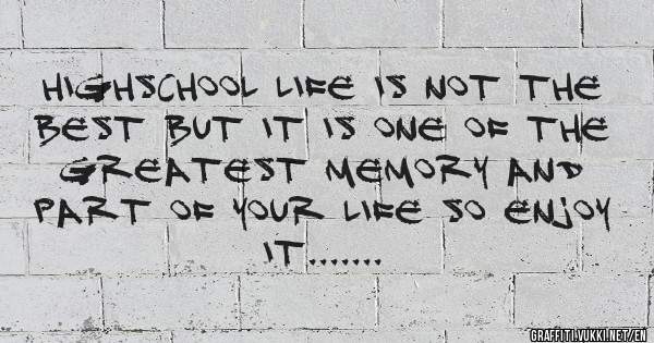 HIGHSCHOOL LIFE IS NOT THE BEST BUT IT IS ONE OF THE GREATEST MEMORY AND PART OF YOUR LIFE SO ENJOY IT.......
