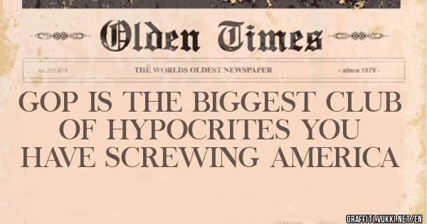 GOP IS THE BIGGEST CLUB OF HYPOCRITES YOU HAVE SCREWING AMERICA