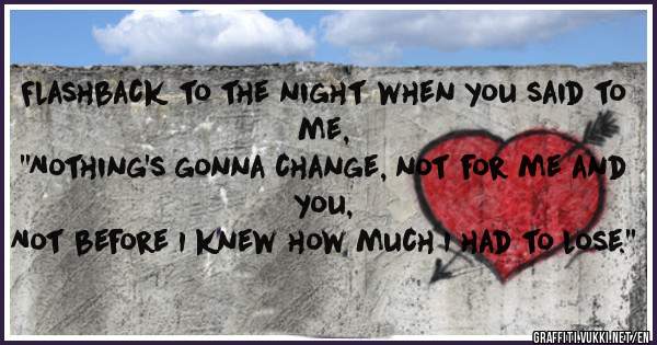 Flashback to the night when you said to me,
''Nothing's gonna change, not for me and you,
Not before I knew how much I had to lose.''
