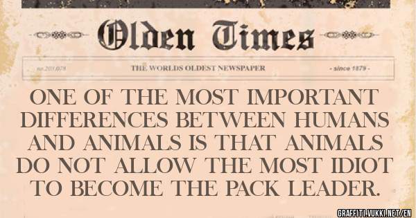 ONE OF THE MOST IMPORTANT DIFFERENCES BETWEEN HUMANS AND ANIMALS IS THAT ANIMALS DO NOT ALLOW THE MOST IDIOT TO BECOME THE PACK LEADER.