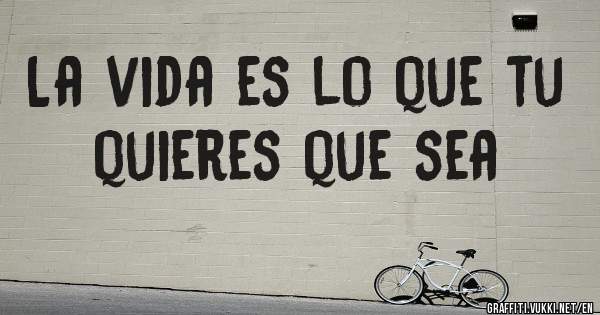 La vida es lo que tu quieres que sea