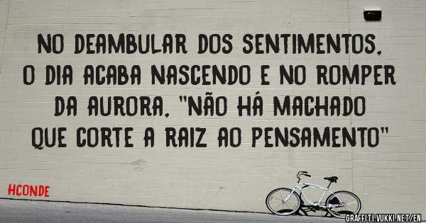 no deambular dos sentimentos, o dia acaba nascendo e no romper da aurora, ''não há machado que corte a raiz ao pensamento''