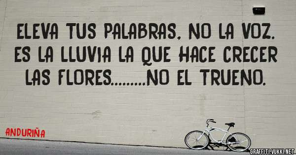 ELEVA TUS PALABRAS, NO LA VOZ. ES LA LLUVIA LA QUE HACE CRECER LAS FLORES.........NO EL TRUENO.