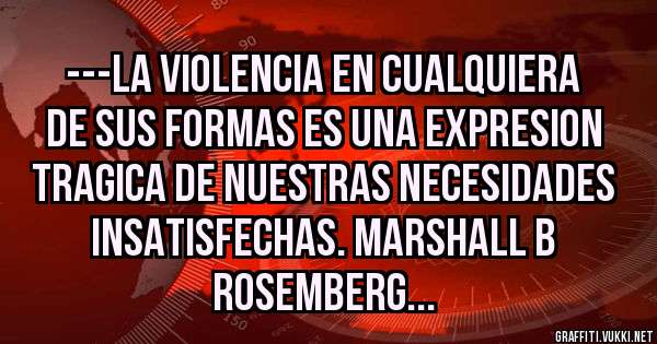 ---LA VIOLENCIA EN CUALQUIERA DE SUS FORMAS ES UNA EXPRESION TRAGICA DE NUESTRAS NECESIDADES INSATISFECHAS. MARSHALL B ROSEMBERG...