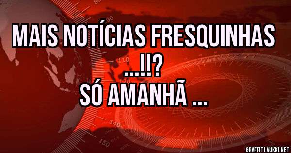 Mais notícias fresquinhas ...!!?
Só amanhã ...