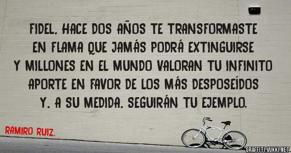 FIDEL, HACE DOS AÑOS TE TRANSFORMASTE EN FLAMA QUE JAMÁS PODRÁ EXTINGUIRSE Y MILLONES EN EL MUNDO VALORAN TU INFINITO APORTE EN FAVOR DE LOS MÁS DESPOSEÍDOS Y, A SU MEDIDA, SEGUIRÁN TU EJEMPLO.
