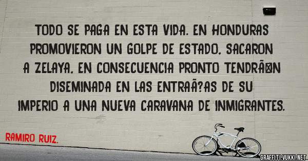 TODO SE PAGA EN ESTA VIDA. EN HONDURAS PROMOVIERON UN GOLPE DE ESTADO, SACARON A ZELAYA, EN CONSECUENCIA PRONTO TENDRÃN DISEMINADA EN LAS ENTRAÃ?AS DE SU IMPERIO A UNA NUEVA CARAVANA DE INMIGRANTES.