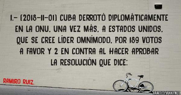 1.- (2018-11-01) CUBA DERROTÓ DIPLOMÁTICAMENTE EN LA ONU, UNA VEZ MÁS, A ESTADOS UNIDOS, QUE SE CREE LÍDER OMNÍMODO, POR 189 VOTOS A FAVOR Y 2 EN CONTRA AL HACER APROBAR LA RESOLUCIÓN QUE DICE: