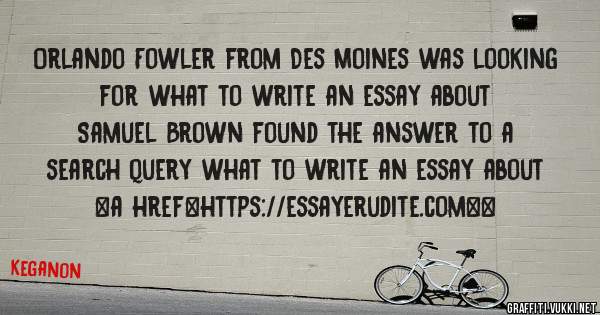 Orlando Fowler from Des Moines was looking for what to write an essay about 
 
Samuel Brown found the answer to a search query what to write an essay about 
 
 
<a href=https://essayerudite.com><