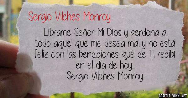 Líbrame Señor Mi Díos y perdona a todo aquel que me desea mal y no está feliz con las bendiciones qué de Ti recibí en el día de hoy...

Sergio Vilches Monroy. 