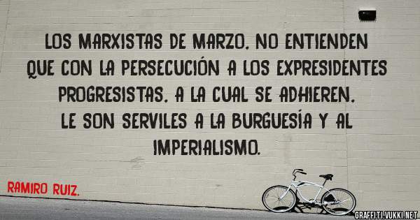 LOS MARXISTAS DE MARZO, NO ENTIENDEN QUE CON LA PERSECUCIÓN A LOS EXPRESIDENTES PROGRESISTAS, A LA CUAL SE ADHIEREN, LE SON SERVILES A LA BURGUESÍA Y AL IMPERIALISMO.