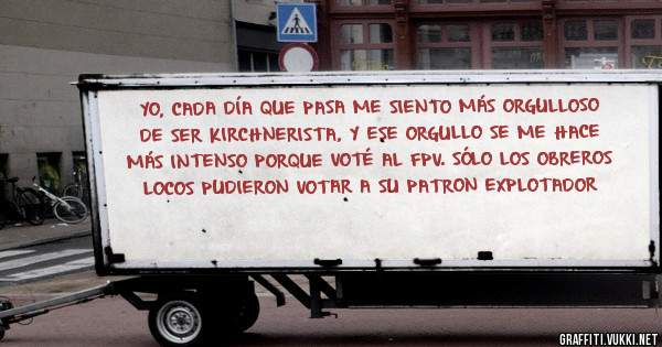 YO, CADA DÍA QUE PASA ME SIENTO MÁS ORGULLOSO DE SER KIRCHNERISTA, Y ESE ORGULLO SE ME HACE MÁS INTENSO PORQUE VOTÉ AL FPV. SÓLO LOS OBREROS LOCOS PUDIERON VOTAR A SU PATRON EXPLOTADOR