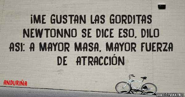 ¡ME GUSTAN LAS GORDITAS     NEWTONNO SE DICE ESO, DILO ASI: A MAYOR MASA, MAYOR FUERZA  DE  ATRACCIÓN