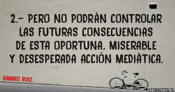 2.- PERO NO PODRÁN CONTROLAR LAS FUTURAS CONSECUENCIAS DE ESTA OPORTUNA, MISERABLE Y DESESPERADA ACCIÓN MEDIÁTICA.
