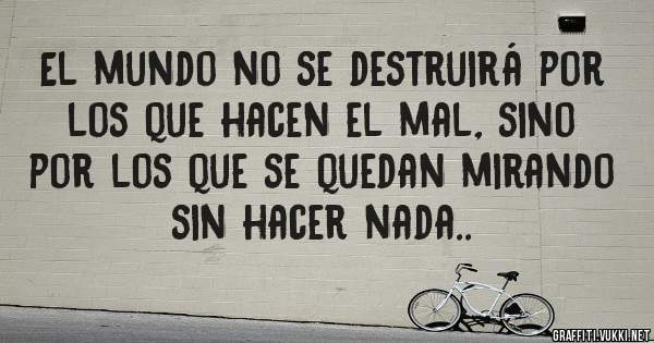 El mundo no se destruirá por los que hacen el mal, sino por los que se quedan mirando sin hacer nada..
