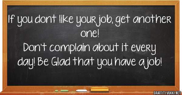 If you dont like your job, get another one!
Don't complain about it every day! Be Glad that you have a job! 