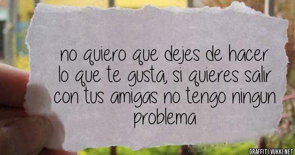 no quiero que dejes de hacer lo que te gusta, si quieres salir con tus amigas no tengo ningun problema