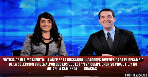 NOTICIA DE ULTIMO MINUTO :LA ANFP ESTA BUSCANDO JUGADORES JOVENES PARA EL RECAMBIO DE LA SELECCION CHILENA ,POR QUE LOS QUE ESTAN YA CUMPLIERON SU VIDA UTIL.Y NO MOJAN LA CAMISETA.......GRACIAS...