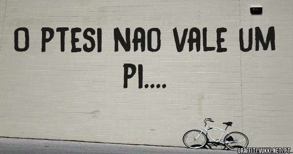 O ptesi nao vale um pi....