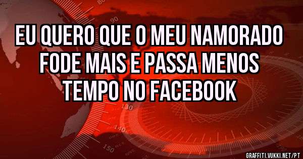 Eu quero que o meu namorado fode mais e passa menos tempo no Facebook 