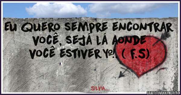 Eu quero sempre encontrar você, sejá lá aonde você estiver…. ( F.S)