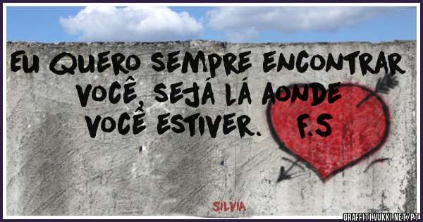 Eu quero sempre encontrar você, sejá lá aonde você estiver.    F.S
