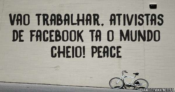 Vao trabalhar, ativistas de facebook ta o mundo cheio! Peace