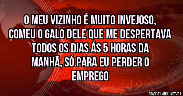 O MEU VIZINHO É MUITO INVEJOSO, COMEU O GALO DELE QUE ME DESPERTAVA TODOS OS DIAS ÁS 5 HORAS DA MANHÃ, SÓ PARA EU PERDER O EMPREGO