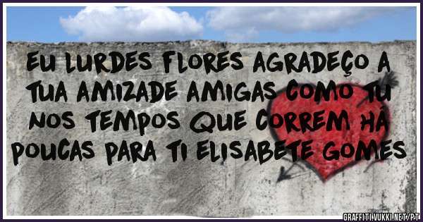 eu lurdes flores agradeço a tua amizade amigas como tu nos tempos que correm há  poucas para ti elisabete gomes