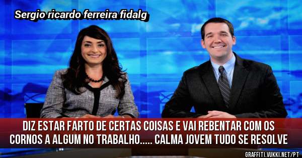 Diz estar farto de certas coisas e vai rebentar com os cornos a algum no trabalho..... Calma jovem tudo se resolve