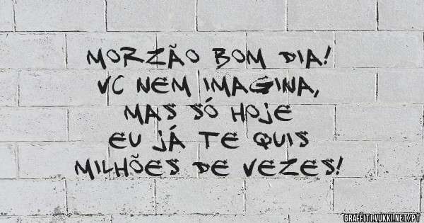 Morzão bom dia! 
Vc nem imagina,          
Mas só hoje           
Eu já te quis           
Milhões de vezes!