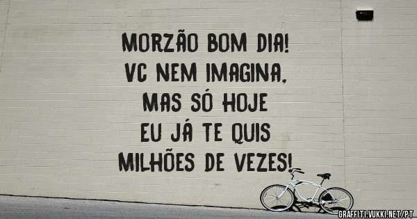 Morzão bom dia! 
Vc nem imagina,          
Mas só hoje           
Eu já te quis           
Milhões de vezes!