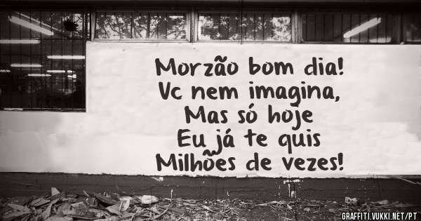 Morzão bom dia! 
Vc nem imagina,          
Mas só hoje           
Eu já te quis           
Milhões de vezes!