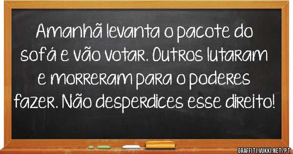 Amanhã levanta o pacote do sofá e vão votar. Outros lutaram e morreram para o poderes fazer. Não desperdices esse direito!