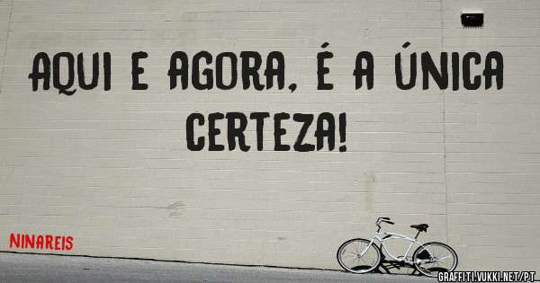 Aqui e agora, é a única  certeza! 