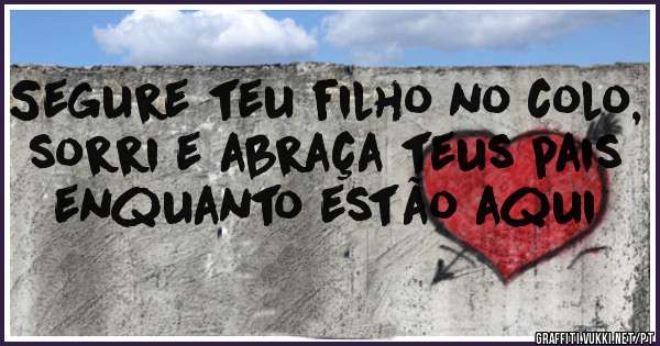 Segure teu filho no colo, sorri e abraça teus pais enquanto estão aqui