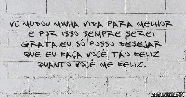 Vc mudou minha vida para melhor e por isso sempre serei grata.Eu só posso desejar que eu faça você tão feliz quanto você me feliz. 