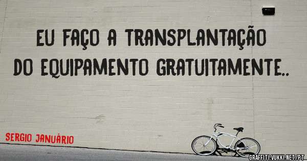 Eu faço a transplantação do equipamento gratuitamente..